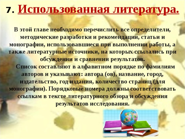 7.  Использованная литература. В этой главе необходимо перечислить все определители, методические разработки и рекомендации, статьи и монографии, использовавшиеся при выполнении работы, а также литературные источники, на которых ссылались при обсуждении и сравнении результатов.     Список составляют в алфавитном порядке по фамилиям авторов и указывают: автора (ов), название, город, издательство, год издания, количество страниц (для монографии). Порядковые номера должны соответствовать ссылкам в тексте литературного обзора и обсуждения результатов исследования. 