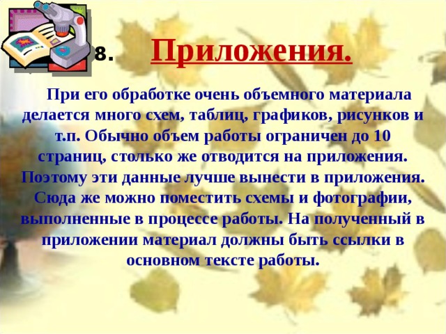 8.       Приложения.  При его обработке очень объемного материала делается много схем, таблиц, графиков, рисунков и т.п. Обычно объем работы ограничен до 10 страниц, столько же отводится на приложения. Поэтому эти данные лучше вынести в приложения. Сюда же можно поместить схемы и фотографии, выполненные в процессе работы. На полученный в приложении материал должны быть ссылки в основном тексте работы. 