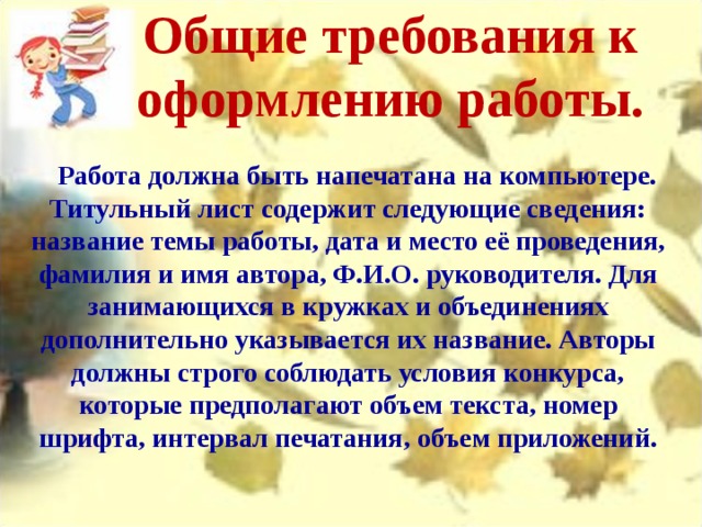 Общие требования к оформлению работы.       Работа должна быть напечатана на компьютере. Титульный лист содержит следующие сведения: название темы работы, дата и место её проведения, фамилия и имя автора, Ф.И.О. руководителя. Для занимающихся в кружках и объединениях дополнительно указывается их название. Авторы должны строго соблюдать условия конкурса, которые предполагают объем текста, номер шрифта, интервал печатания, объем приложений. 