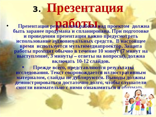   3.    Презентация работы.           Презентация результатов работы над проектом должна быть заранее продумана и спланирована. При подготовке и проведении презентации важно предусмотреть использование аудиовизуальных средств. В настоящее время используется мультимедиапроектор. Защита работы проходит обычно в течение 10 минут (7 минут на выступление, 3 минуты – ответы на вопросы), должна включать 10-12 слайдов.     Прежде всего, представляются результаты исследования. Текст сопровождается иллюстративным материалом, слайды не дублируются. Выводы должны демонстрироваться достаточно долго, чтобы слушатели смогли внимательно с ними ознакомиться и обдумать. 