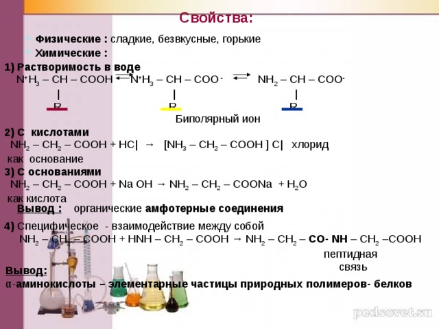 Свойства: Физические : сладкие, безвкусные, горькие Химические :  1) Растворимость в воде  N + H 3 – CH – COOH  N + H 3 – CH – COO - NH 2 – CH – COO -  | | |  R R R  2) С кислотами   NH 2 – CH 2 – COOH + НС| → [NH 3 – CH 2 – COOH ] С| хлорид  как основание 3) С основаниями  NH 2 – CH 2 – COOH + Na OH → NH 2 – CH 2 – COONa + H 2 O  как кислота  Биполярный ион Вывод : органические амфотерные соединения 4) Специфическое - взаимодействие между собой  NH 2 – CH 2 – COOH + НNH – CH 2 – COOH → NH 2 – CH 2 – CO- NH – CH 2 –COOH  пептидная  связь  Вывод: α- аминокислоты – элементарные частицы природных  полимеров- белков 