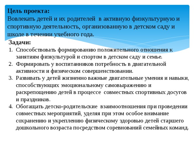 Цель проекта: Вовлекать детей и их родителей в активную физкультурную и спортивную деятельность, организованную в детском саду и школе в течении учебного года. Задачи: Способствовать формированию положительного отношения к занятиям физкультурой и спортом в детском саду и семье. Формировать у воспитанников потребность в двигательной активности и физическом совершенствовании. Развивать у детей жизненно важные двигательные умения и навыки, способствующих эмоциональному самовыражению и раскрепощению детей в процессе совместных спортивных досугов и праздников. Обогащать детско-родительские взаимоотношения при проведении совместных мероприятий, уделяя при этом особое внимание сохранению и укреплению физическому здоровью детей старшего дошкольного возраста посредством соревнований семейных команд. 