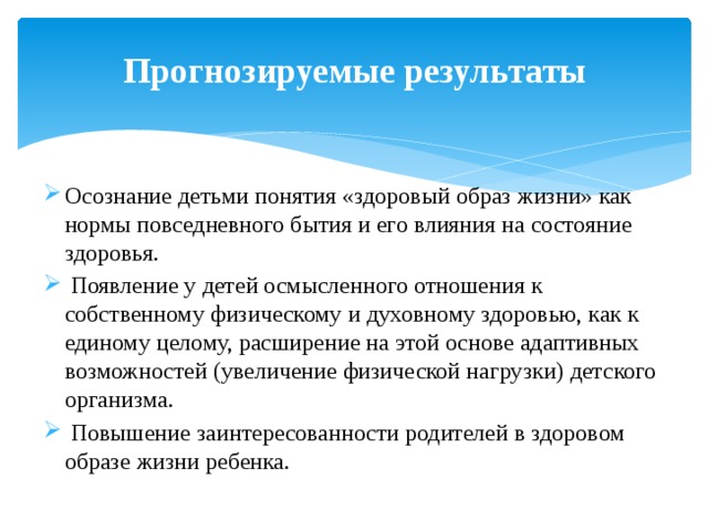 Прогнозируемые результаты Осознание детьми понятия «здоровый образ жизни» как нормы повседневного бытия и его влияния на состояние здоровья.  Появление у детей осмысленного отношения к собственному физическому и духовному здоровью, как к единому целому, расширение на этой основе адаптивных возможностей (увеличение физической нагрузки) детского организма.  Повышение заинтересованности родителей в здоровом образе жизни ребенка. 