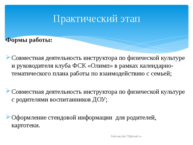 Практический этап Формы работы: Совместная деятельность инструктора по физической культуре и руководителя клуба ФСК «Олимп» в рамках календарно-тематического плана работы по взаимодействию с семьей; Совместная деятельность инструктора по физической культуре с родителями воспитанников ДОУ; Оформление стендовой информации для родителей, картотеки. FokinaLida.75@mail.ru 