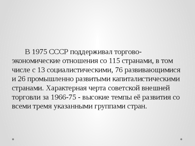    В 1975 СССР поддерживал торгово-экономические отношения со 115 странами, в том числе с 13 социалистическими, 76 развивающимися и 26 промышленно развитыми капиталистическими странами. Характерная черта советской внешней торговли за 1966-75 - высокие темпы её развития со всеми тремя указанными группами стран. 