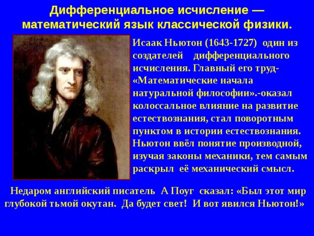 Дифференциальное исчисление — математический язык классической физики. Исаак Ньютон (1643-1727) один из создателей дифференциального исчисления. Главный его труд- «Математические начала натуральной философии».-оказал колоссальное влияние на развитие естествознания, стал поворотным пунктом в истории естествознания. Ньютон ввёл понятие производной, изучая законы механики, тем самым раскрыл её механический смысл.  Недаром английский писатель А Поуг сказал: «Был этот мир глубокой тьмой окутан. Да будет свет! И вот явился Ньютон!»  