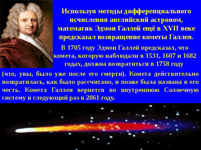 В 1705 году Эдмон Галлей предсказал, что комета, которую наблюдали в 1531, 1607 и 1682 годах, должна возвратиться в 1758 году Используя методы дифференциального исчисления английский астроном, математик Эдмон Галлей ещё в XVII веке предсказал возвращение кометы Галлея. (что, увы, было уже после его смерти). Комета действительно возвратилась, как было рассчитано, и позже была названа в его честь. Комета Галлея вернется во внутреннюю Солнечную систему в следующий раз в 2061 году.   