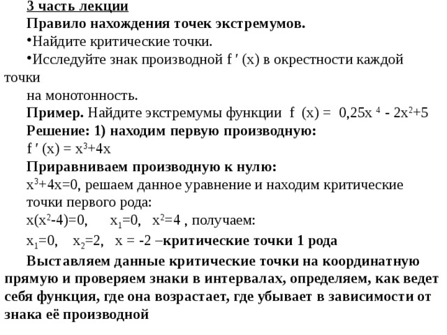 3 часть лекции Правило нахождения точек экстремумов. Найдите критические точки. Исследуйте знак производной f ′ (х) в окрестности каждой точки на монотонность. Пример. Найдите экстремумы функции f (х) = 0,25х 4 - 2х 2 +5 Решение: 1) находим первую производную: f ′ (х) = x 3 +4x Приравниваем производную к нулю:  x 3 +4x=0, решаем данное уравнение и находим критические точки первого рода: х(х 2 -4)=0, х 1 =0, х 2 =4 , получаем: х 1 =0, х 2 =2, х = -2 – критические точки 1 рода Выставляем данные критические точки на координатную прямую и проверяем знаки в интервалах, определяем, как ведет себя функция, где она возрастает, где убывает в зависимости от знака её производной 