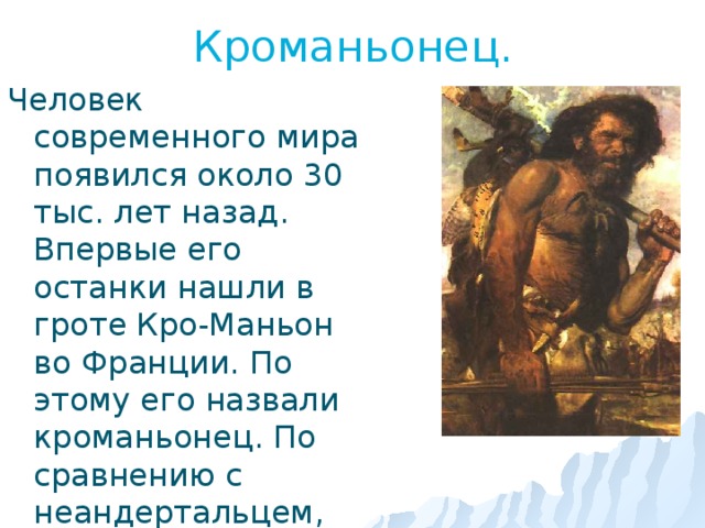 Кроманьонец. Человек современного мира появился около 30 тыс. лет назад. Впервые его останки нашли в гроте Кро-Маньон во Франции. По этому его назвали кроманьонец. По сравнению с неандертальцем, которого он заменил, кроманьонец был более рослым и у него был лучше развит головной мозг. 