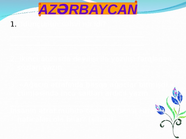 AZƏRBAYCAN Odunçunun səhvi nə idi? _____________________________________ _____________________________________  _____________________________________ 2. İkinci abzasda deyilişi ilə yazılışı fərqlənən sözləri yazın.  _____________________________________ 3. «Ağacın ətrafında başqa ağaclar bitmişdi.» cümləsində incə saitləri ardıcıl yazın. ____________________________________ İnsanın ətraf mühitə təsirinin hansı zərərli nəticələri ola bilər? (şifahi)   