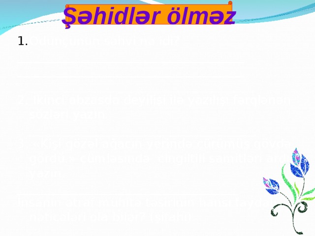 Şəhidlər ölməz Odunçunun səhvi nə idi? _____________________________________ _____________________________________  _____________________________________ 2. İkinci abzasda deyilişi ilə yazılışı fərqlənən sözləri yazın.  _____________________________________ 3. «Kişi gözəl ağacın yerində çürümüş gövdə gördü.» cümləsində cingiltili samitləri ardıcıl yazın. ____________________________________ İnsanın ətraf mühitə təsirinin hansı faydalı nəticələri ola bilər? (şifahi)   