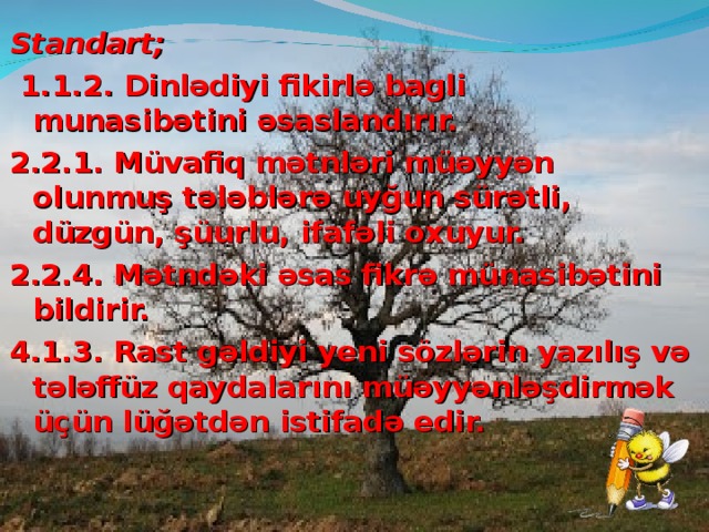 Standart;   1.1.2. Dinlədiyi fikirlə bagli munasibətini əsaslandırır. 2.2.1. Müvafiq mətnləri müəyyən olunmuş tələblərə uyğun sürətli, düzgün, şüurlu, ifafəli oxuyur. 2.2.4. Mətndəki əsas fikrə münasibətini bildirir. 4.1.3. Rast gəldiyi yeni sözlərin yazılış və tələffüz qaydalarını müəyyənləşdirmək üçün lüğətdən istifadə edir. 