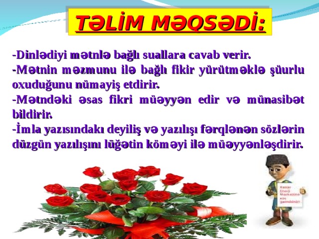 TƏLİM MƏQSƏDİ: -Dinlədiyi mətnlə bağlı suallara cavab verir. -Mətnin məzmunu ilə bağlı fikir yürütməklə şüurlu oxuduğunu nümayiş etdirir. -Mətndəki əsas fikri müəyyən edir və münasibət bildirir. -İmla yazısındakı deyiliş və yazılışı fərqlənən sözlərin düzgün yazılışını lüğətin köməyi ilə müəyyənləşdirir. 