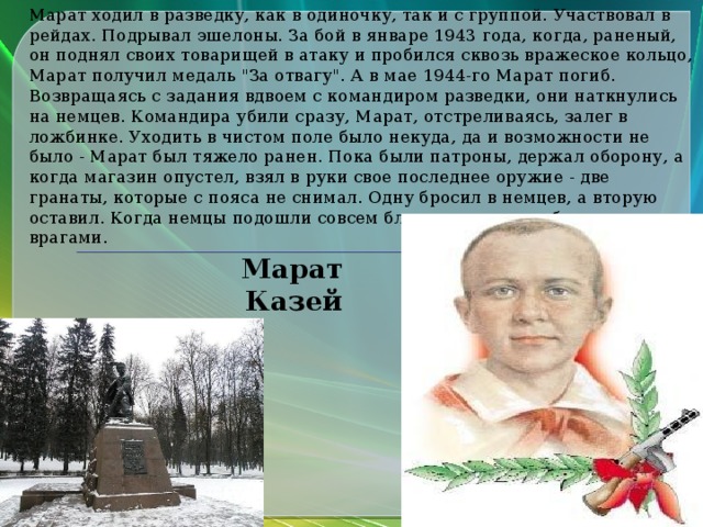 Марат ходил в разведку, как в одиночку, так и с группой. Участвовал в рейдах. Подрывал эшелоны. За бой в январе 1943 года, когда, раненый, он поднял своих товарищей в атаку и пробился сквозь вражеское кольцо, Марат получил медаль 