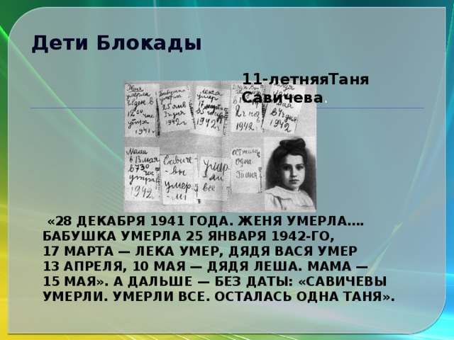 Дети Блокады 11-летняяТаня Савичева .  «28 декабря 1941 года. Женя умерла…. Бабушка умерла 25 января 1942-го, 17 марта — Лека умер, дядя Вася умер 13 апреля, 10 мая — дядя Леша. Мама — 15 мая». А дальше — без даты: «Савичевы умерли. Умерли все. Осталась одна Таня». 