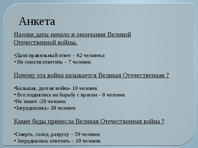 Анкета    Назови даты начало и окончания Великой Отечественной войны. Дали правильный ответ – 62 человека  Не смогли ответить – 7 человек Почему эта война называется Великая Отечественная ? Большая, долгая война- 10 человек  Все поднялись на борьбу с врагом – 8 человек Не знают -20 человек Затруднились- 38 человек Какие беды принесла Великая Отечественная война ? Смерть, голод ,разруху – 59 человек  Затруднялись ответить – 10 человек 