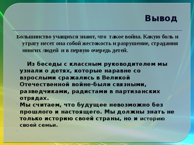 Вывод Б ольшинство учащихся знают, что такое война. Какую боль и утрату несет она собой жестокость и разрушение, страдания многих людей и в первую очередь детей.   Из беседы с классным руководителем мы узнали о детях, которые наравне со взрослыми сражались в Великой Отечественной войне-были связными, разведчиками, радистами в партизанских отрядах. Мы считаем, что будущее невозможно без прошлого и настоящего. Мы должны знать не только историю своей страны, но и историю своей семьи.    
