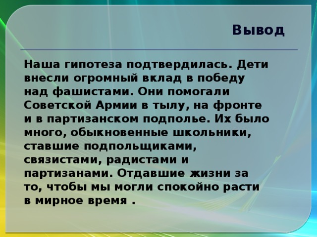 Вывод  Наша гипотеза подтвердилась. Дети внесли огромный вклад в победу над фашистами. Они помогали Советской Армии в тылу, на фронте и в партизанском подполье. Их было много, обыкновенные школьники, ставшие подпольщиками, связистами, радистами и партизанами. Отдавшие жизни за то, чтобы мы могли спокойно расти в мирное время .  