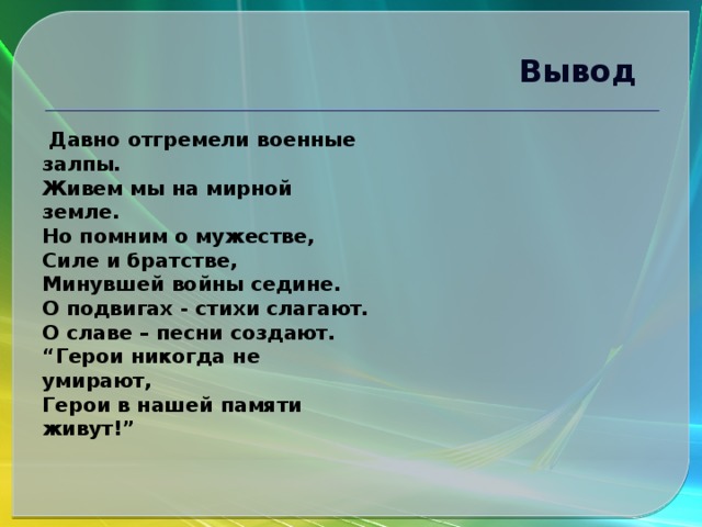 Вывод  Давно отгремели военные залпы.  Живем мы на мирной земле.  Но помним о мужестве,  Силе и братстве,  Минувшей войны седине.  О подвигах - стихи слагают.  О славе – песни создают.  “Герои никогда не умирают,  Герои в нашей памяти живут!” 
