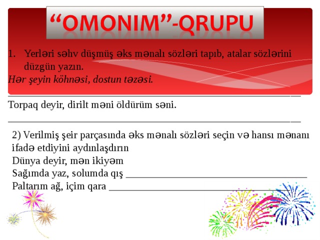 Yerləri səhv düşmüş əks mənalı sözləri tapıb, atalar sözlərini düzgün yazın. Hər şeyin köhnəsi, dostun təzəsi. _______________________________________________________ Torpaq deyir, dirilt məni öldürüm səni. _______________________________________________________ 2) Verilmiş şeir parçasında əks mənalı sözləri seçin və hansı mənanı ifadə etdiyini aydınlaşdırın Dünya deyir, mən ikiyəm  Sağımda yaz, solumda qış __________________________________  Paltarım ağ, içim qara __________________________________ 