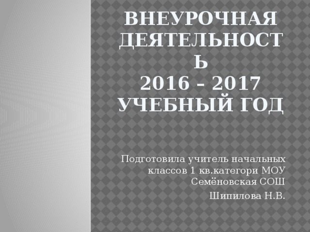 Внеурочная деятельность  2016 – 2017 учебный год Подготовила учитель начальных классов 1 кв.категори МОУ Семёновская СОШ Шипилова Н.В. 