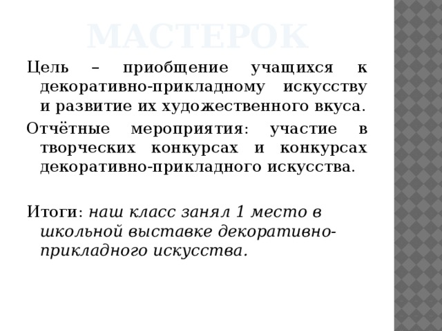 мастерок Цель – приобщение учащихся к декоративно-прикладному искусству и развитие их художественного вкуса. Отчётные мероприятия: участие в творческих конкурсах и конкурсах декоративно-прикладного искусства. Итоги: наш класс занял 1 место в школьной выставке декоративно-прикладного искусства. 