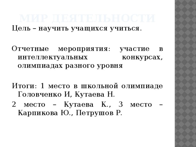 Мир деятельности Цель – научить учащихся учиться. Отчетные мероприятия: участие в интеллектуальных конкурсах, олимпиадах разного уровня Итоги: 1 место в школьной олимпиаде Головченко И, Кутаева Н. 2 место – Кутаева К., 3 место – Карпикова Ю., Петрушов Р. 