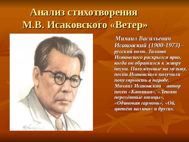 Анализ стихотворения  М.В. Исаковского «Ветер»  Михаил Васильевич Исаковский (1900-1973) – русский поэт. Талант Исаковского раскрылся ярко, когда он обратился к жанру песни. Положенные на музыку, песни Исаковского получили популярность в народе. Михаил Исаковский – автор песен «Катюша», «Летят перелётные птицы», «Одинокая гармонь», «Ой, цветёт калина» и других. 