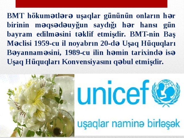 BMT hökumətlərə uşaqlar gününün onların hər birinin məqsədəuyğun saydığı hər hansı gün bayram edilməsini təklif etmişdir. BMT-nin Baş Məclisi 1959-cu il noyabrın 20-də Uşaq Hüquqları Bəyannaməsini, 1989-cu ilin həmin tarixində isə Uşaq Hüquqları Konvensiyasını qəbul etmişdir. 
