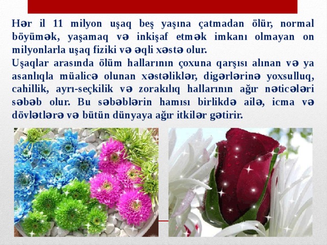 Hər il 11 milyon uşaq beş yaşına çatmadan ölür, normal böyümək, yaşamaq və inkişaf etmək imkanı olmayan on milyonlarla uşaq fiziki və əqli xəstə olur. Uşaqlar arasında ölüm hallarının çoxuna qarşısı alınan və ya asanlıqla müalicə olunan xəstəliklər, digərlərinə yoxsulluq, cahillik, ayrı-seçkilik və zorakılıq hallarının ağır nəticələri səbəb olur. Bu səbəblərin hamısı birlikdə ailə, icma və dövlətlərə və bütün dünyaya ağır itkilər gətirir. 