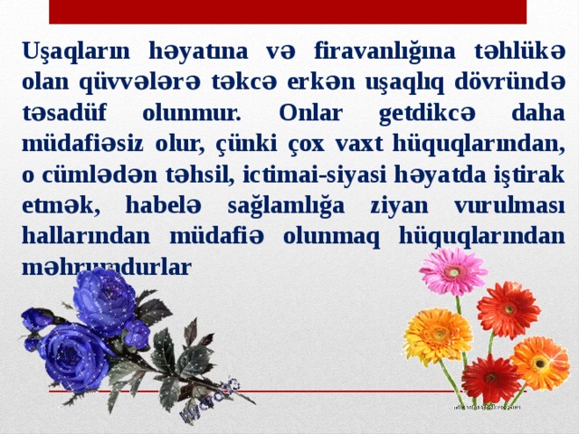 Uşaqların həyatına və firavanlığına təhlükə olan qüvvələrə təkcə erkən uşaqlıq dövründə təsadüf olunmur. Onlar getdikcə daha müdafiəsiz olur, çünki çox vaxt hüquqlarından, o cümlədən təhsil, ictimai-siyasi həyatda iştirak etmək, habelə sağlamlığa ziyan vurulması hallarından müdafiə olunmaq hüquqlarından məhrumdurlar 