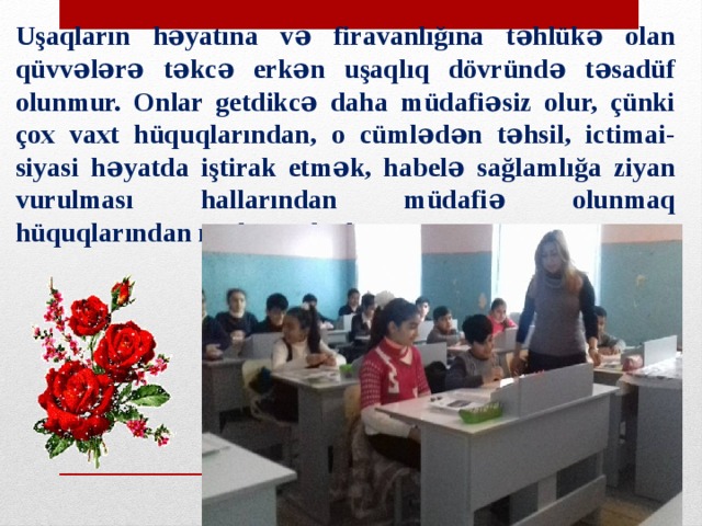 Uşaqların həyatına və firavanlığına təhlükə olan qüvvələrə təkcə erkən uşaqlıq dövründə təsadüf olunmur. Onlar getdikcə daha müdafiəsiz olur, çünki çox vaxt hüquqlarından, o cümlədən təhsil, ictimai-siyasi həyatda iştirak etmək, habelə sağlamlığa ziyan vurulması hallarından müdafiə olunmaq hüquqlarından məhrumdurlar 