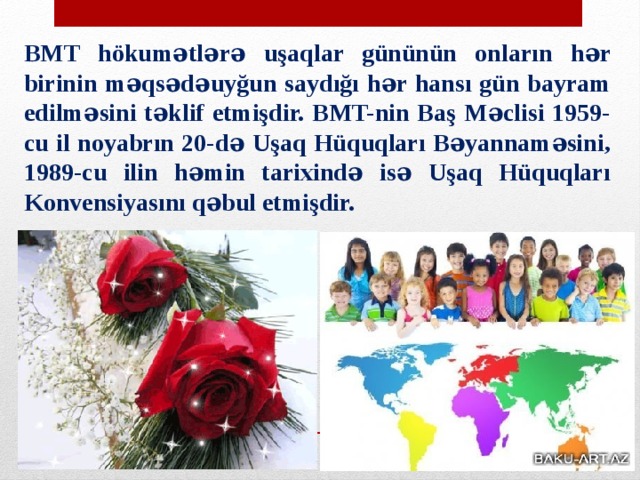 BMT hökumətlərə uşaqlar gününün onların hər birinin məqsədəuyğun saydığı hər hansı gün bayram edilməsini təklif etmişdir. BMT-nin Baş Məclisi 1959-cu il noyabrın 20-də Uşaq Hüquqları Bəyannaməsini, 1989-cu ilin həmin tarixində isə Uşaq Hüquqları Konvensiyasını qəbul etmişdir. 