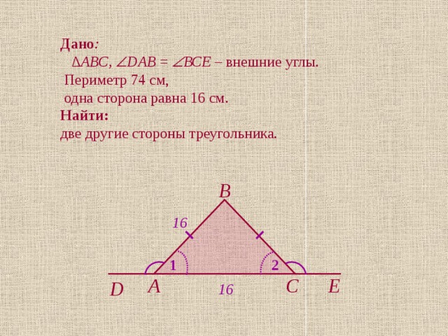 Дано : ∆ АВС,  DАВ =   ВСЕ – внешние  углы .  Периметр 74 см,  одна сторона равна 16 см. Найти:  две другие стороны треугольника. В 16 1 2 С А Е D 16 