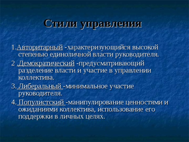 Стили управления  1. Авторитарный -характеризующийся высокой степенью единоличной власти руководителя. 2 .Демократический -предусматривающий разделение власти и участие в управлении коллектива. 3. Либеральный -минимальное участие руководителя. 4. Популистский -манипулирование ценностями и ожиданиями коллектива, использование его поддержки в личных целях. 