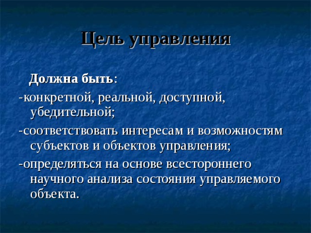 Цель управления  Должна быть : -конкретной, реальной, доступной, убедительной; -соответствовать интересам и возможностям субъектов и объектов управления; -определяться на основе всестороннего научного анализа состояния управляемого объекта. 