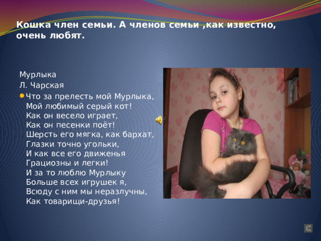 Кошка член семьи. А членов семьи ,как известно, очень любят. Мурлыка Л. Чарская Что за прелесть мой Мурлыка,  Мой любимый серый кот!  Как он весело играет,  Как он песенки поёт!  Шерсть его мягка, как бархат,  Глазки точно угольки,  И как все его движенья  Грациозны и легки!  И за то люблю Мурлыку  Больше всех игрушек я,  Всюду с ним мы неразлучны,  Как товарищи-друзья! 