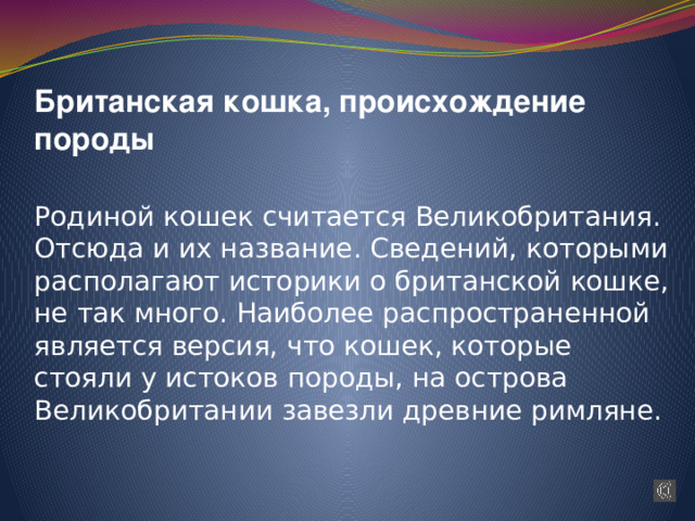 Британская кошка, происхождение породы   Родиной кошек считается Великобритания. Отсюда и их название. Сведений, которыми располагают историки о британской кошке, не так много. Наиболее распространенной является версия, что кошек, которые стояли у истоков породы, на острова Великобритании завезли древние римляне. 