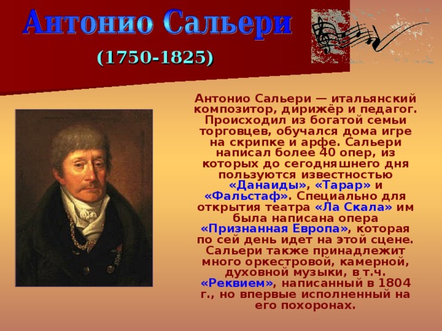 (1750-1825)  Антонио Сальери — итальянский композитор, дирижёр и педагог. Происходил из богатой семьи торговцев, обучался дома игре на скрипке и арфе. Сальери написал более 40 опер, из которых до сегодняшнего дня пользуются известностью «Данаиды» , «Тарар» и «Фальстаф» . Специально для открытия театра «Ла Скала» им была написана опера «Признанная Европа» , которая по сей день идет на этой сцене. Сальери также принадлежит много оркестровой, камерной, духовной музыки, в т.ч. «Реквием» , написанный в 1804 г., но впервые исполненный на его похоронах. 