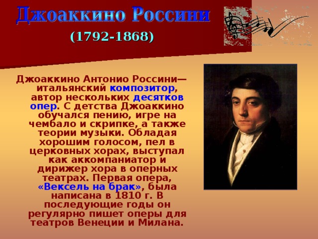 (1792-1868) Джоаккино Антонио Россини— итальянский композитор , автор нескольких десятков опер . С детства Джоаккино обучался пению, игре на чембало и скрипке, а также теории музыки. Обладая хорошим голосом, пел в церковных хорах, выступал как аккомпаниатор и дирижер хора в оперных театрах. Первая опера, «Вексель на брак» , была написана в 1810 г. В последующие годы он регулярно пишет оперы для театров Венеции и Милана. 