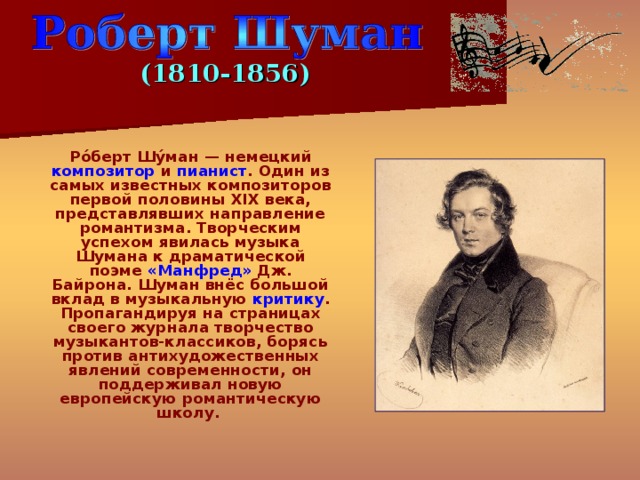 (1810-1856)  Ро́берт Шу́ман — немецкий композитор и пианист . Один из самых известных композиторов первой половины XIX века, представлявших направление романтизма. Творческим успехом явилась музыка Шумана к драматической поэме «Манфред» Дж. Байрона. Шуман внёс большой вклад в музыкальную критику . Пропагандируя на страницах своего журнала творчество музыкантов-классиков, борясь против антихудожественных явлений современности, он поддерживал новую европейскую романтическую школу. 