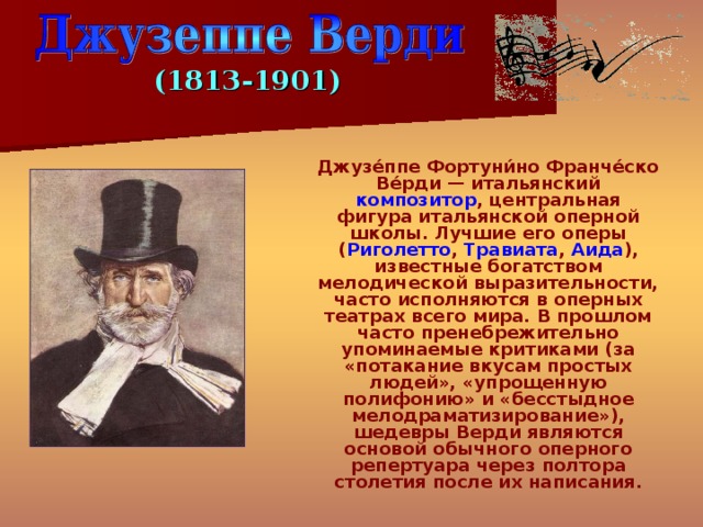 (1813-1901)  Джузе́ппе Фортуни́но Франче́ско Ве́рди — итальянский композитор , центральная фигура итальянской оперной школы. Лучшие его оперы ( Риголетто , Травиата , Аида ), известные богатством мелодической выразительности, часто исполняются в оперных театрах всего мира. В прошлом часто пренебрежительно упоминаемые критиками (за «потакание вкусам простых людей», «упрощенную полифонию» и «бесстыдное мелодраматизирование»), шедевры Верди являются основой обычного оперного репертуара через полтора столетия после их написания. 