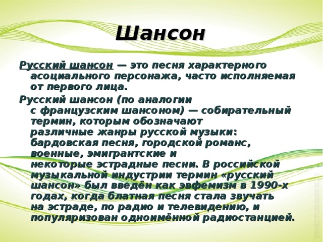 Шансон Русский шансон — это песня характерного асоциального персонажа, часто исполняемая от первого лица. Русский шансон (по аналогии с французским шансоном) — собирательный термин, которым обозначают различные жанры русской музыки :   бардовская песня, городской романс, военные, эмигрантские и некоторые эстрадные песни. В российской музыкальной индустрии термин «русский шансон» был введён как эвфемизм в 1990-х годах, когда блатная песня стала звучать на эстраде, по радио и телевидению, и популяризован одноимённой радиостанцией. 