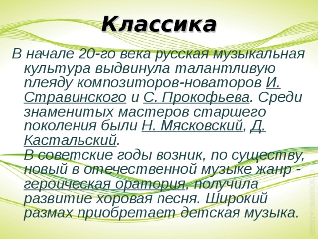 Классика В начале 20-го века русская музыкальная культура выдвинула талантливую плеяду композиторов-новаторов И. Стравинского и С. Прокофьева . Среди знаменитых мастеров старшего поколения были Н. Мясковский , Д. Кастальский .  В советские годы возник, по существу, новый в отечественной музыке жанр - героическая оратория , получила развитие хоровая песня. Широкий размах приобретает детская музыка.  