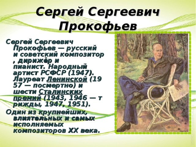 Сергей Сергеевич Прокофьев Сергей Сергеевич Прокофьев — русский и советский композитор, дирижёр и пианист. Народный артист РСФСР (1947). Лауреат  Ленинской  (1957 — посмертно) и шести  Сталинских премий  (1943, 1946 — трижды, 1947, 1951). Один из крупнейших, влиятельных и самых исполняемых композиторов XX века. 