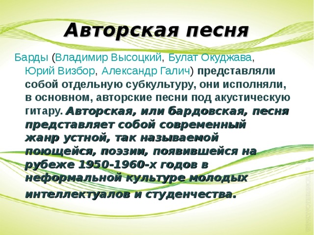 Авторская песня Барды  ( Владимир Высоцкий ,  Булат Окуджава ,  Юрий Визбор ,  Александр Галич ) представляли собой отдельную субкультуру, они исполняли, в основном, авторские песни под акустическую гитару. Авторская, или бардовская, песня представляет собой современный   жанр устной, так называемой поющейся, поэзии, появившейся на рубеже 1950-1960-х годов в неформальной культуре молодых интеллектуалов и студенчества.   