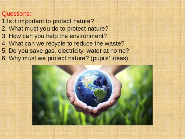  Questions: 1.Is it important to protect nature? 2. What must you do to protect nature? 3. How can you help the environment? 4. What can we recycle to reduce the waste? 5. Do you save gas, electricity, water at home? 6. Why must we protect nature? (pupils’ ideas) 