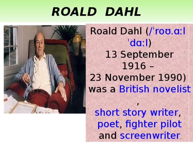 ROALD DAHL Roald Dahl ( / ˈroʊ.ɑːl   ˈdɑːl ) 13 September 1916 – 23 November 1990) was a  British   novelist ,  short story writer ,  poet ,  fighter pilot  and  screenwriter . 