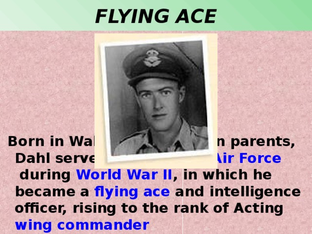 FLYING ACE  Born in Wales to Norwegian parents, Dahl served in the  Royal Air Force  during  World War II , in which he became a  flying ace  and intelligence officer, rising to the rank of Acting  wing commander 