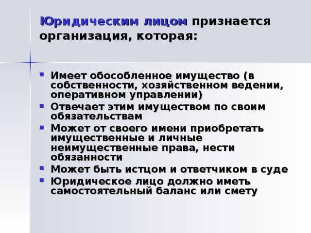 Юридическим лицом признается организация, которая:   Имеет обособленное имущество (в собственности, хозяйственном ведении, оперативном управлении) Отвечает этим имуществом по своим обязательствам Может от своего имени приобретать имущественные и личные неимущественные права, нести обязанности Может быть истцом и ответчиком в суде Юридическое лицо должно иметь самостоятельный баланс или смету 